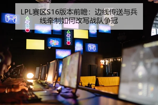 LPL赛区S16版本前瞻：边线传送与兵线牵制如何改写战队争冠